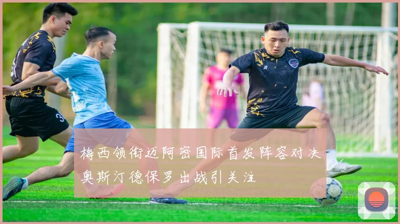梅西领衔迈阿密国际首发阵容对决奥斯汀德保罗出战引关注