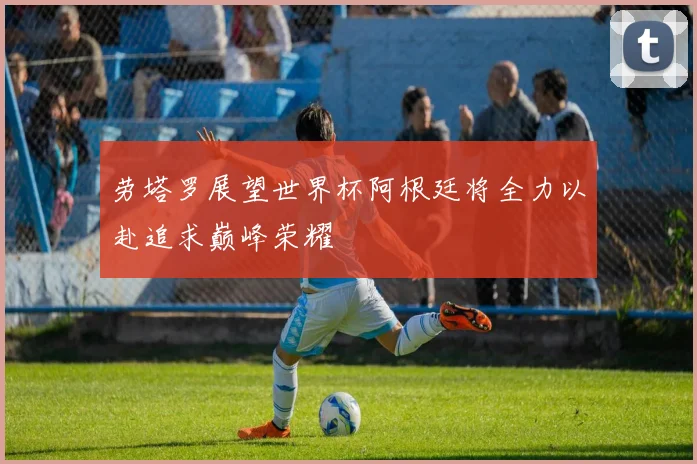 劳塔罗展望世界杯阿根廷将全力以赴追求巅峰荣耀