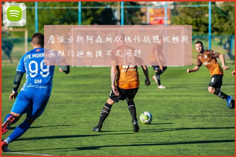 詹俊分析阿森纳双线作战隐忧赖斯苏维门迪轮换不足问题