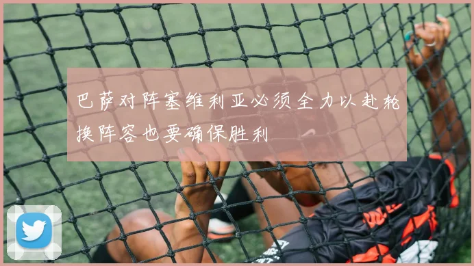 巴萨对阵塞维利亚必须全力以赴轮换阵容也要确保胜利