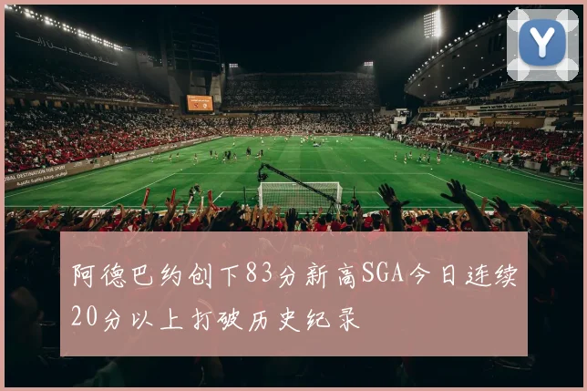 阿德巴约创下83分新高SGA今日连续20分以上打破历史纪录