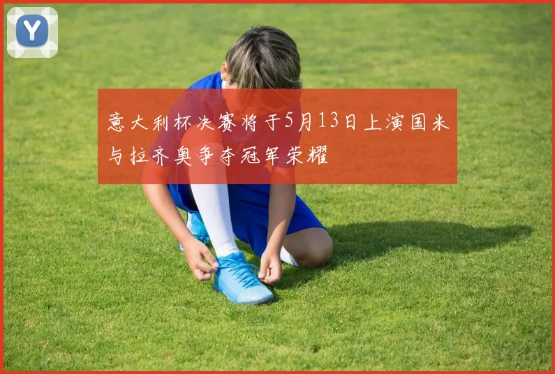 意大利杯决赛将于5月13日上演国米与拉齐奥争夺冠军荣耀