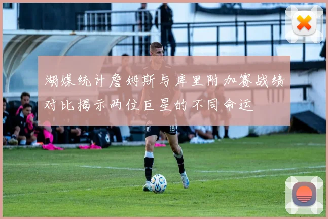 湖媒统计詹姆斯与库里附加赛战绩对比揭示两位巨星的不同命运