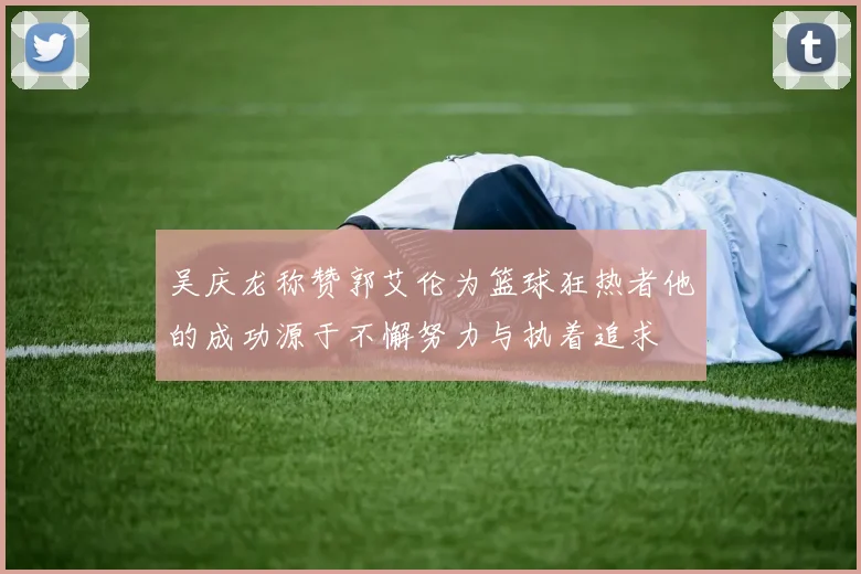 吴庆龙称赞郭艾伦为篮球狂热者他的成功源于不懈努力与执着追求