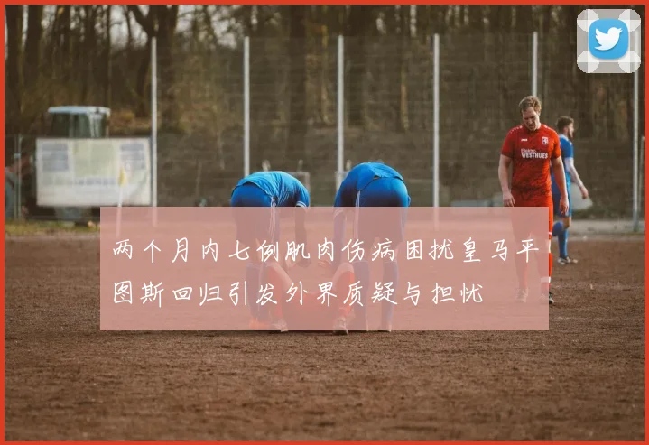 两个月内七例肌肉伤病困扰皇马平图斯回归引发外界质疑与担忧
